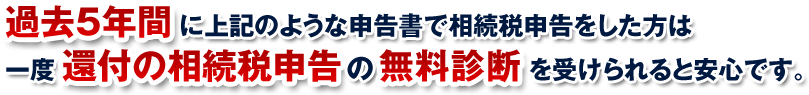 過去5年間に上記のような申告書で相続税申告をした方は一度還付の相続税申告の無料診断を受けられると安心です。